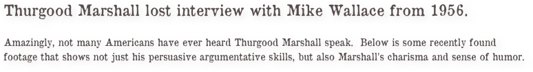 Thurgood Marshall lost interview with Mike Wallace from 1956.
 
Amazingly, not many Americans have ever heard Thurgood Marshall speak.  Below is some recently found footage that shows not just his persuasive argumentative skills, but also Marshall’s charisma and sense of humor.    
